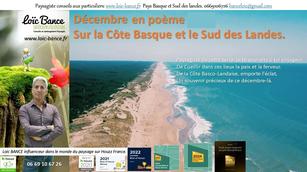 Poème; Décembre; Paysages; Jardins; Radio; Jardins d'ici; Aménagements paysagers; Landes; Paysagiste Landes; Pays Basque; Paysagiste Pays Basque; Concepteur de jardins; Ahetze; Paysagiste Ahetze; Anglet; Paysagiste Anglet; Arbonne; Paysagiste Arbonne; Arcangues; Paysagiste Arcangues; Bayonne; Paysagiste Bayonne; Biarritz; Paysagiste Biarritz; Capbreton; Paysagiste Capbreton; Guéthary; Paysagiste Guéthary; Hossegor; Paysagiste Hossegor; Saint Jean de Luz; Paysagiste Saint Jean de Luz; Seignosse; Paysagiste Seignosse; Tosse; Paysagiste Tosse; Dax; Paysagiste Dax; Mont de Marsan 40000; Paysagiste Mont de Marsan; Paysagiste Brassempouy; Brassempouy 40330; Paysagiste Ahaxe-Alciette-BascassanAhaxe-Alciette-Bascassan 64220; Saint-Pandelon 40180; Paysagiste Saint-Pandelon; Ascain 64310; Paysagiste Ascain; Amou 40330; Paysagiste Amou; Louhossoa 64250; Paysagiste Louhossoa; 