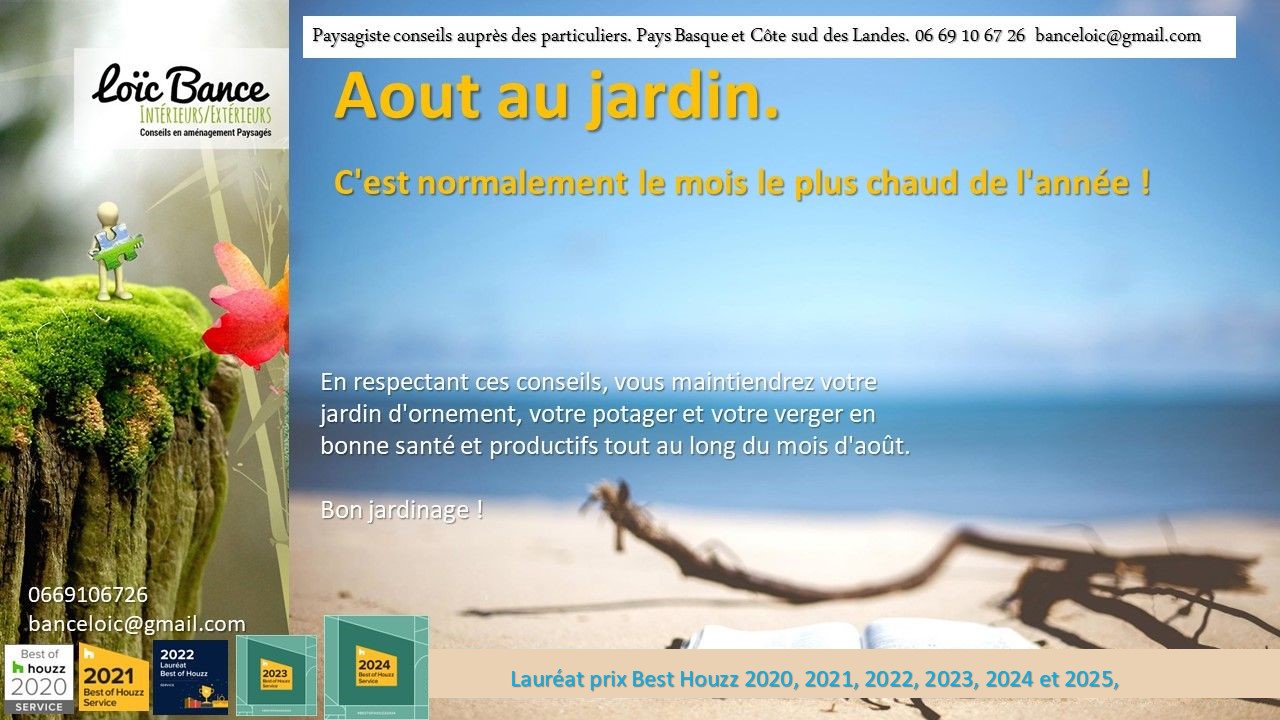 Aout; Travaux jardin; Ornemental; Potager; Fruitiers; Aménagements paysagers; Landes; Paysagiste Landes; Pays Basque; Paysagiste Pays Basque; Concepteur de jardins; Ahetze; Paysagiste Ahetze; Anglet; Paysagiste Anglet; Arbonne; Paysagiste Arbonne; Arcangues; Paysagiste Arcangues; Bayonne; Paysagiste Bayonne; Biarritz; Paysagiste Biarritz; Capbreton; Paysagiste Capbreton; Guéthary; Paysagiste Guéthary; Hossegor; Paysagiste Hossegor; Saint Jean de Luz; Paysagiste Saint Jean de Luz; Seignosse; Paysagiste Seignosse; 